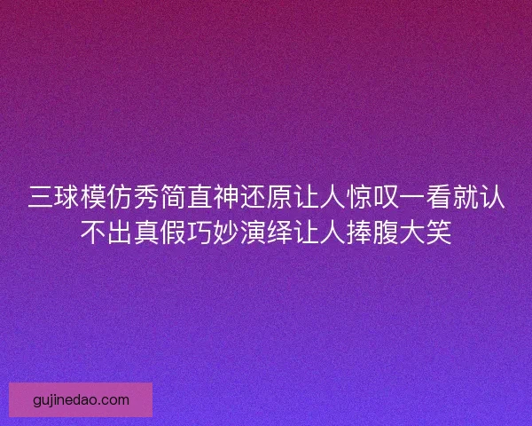 三球模仿秀简直神还原让人惊叹一看就认不出真假巧妙演绎让人捧腹大笑