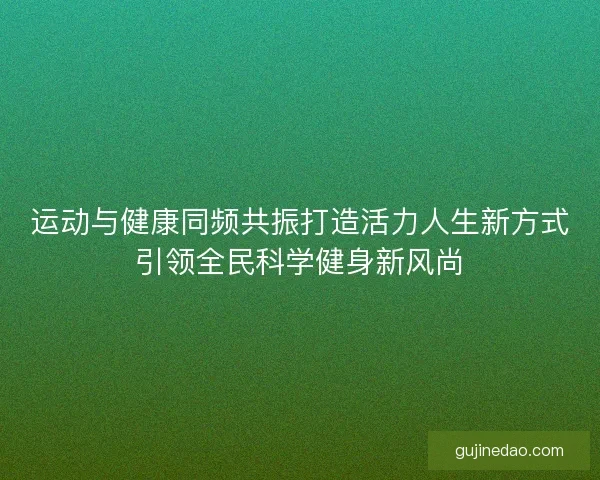 运动与健康同频共振打造活力人生新方式引领全民科学健身新风尚
